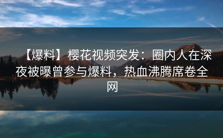 【爆料】樱花视频突发：圈内人在深夜被曝曾参与爆料，热血沸腾席卷全网