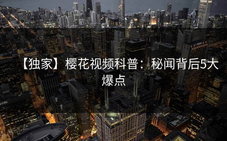 【独家】樱花视频科普:秘闻背后5大爆点 【独家】樱花视频科普:秘闻背后5大爆点