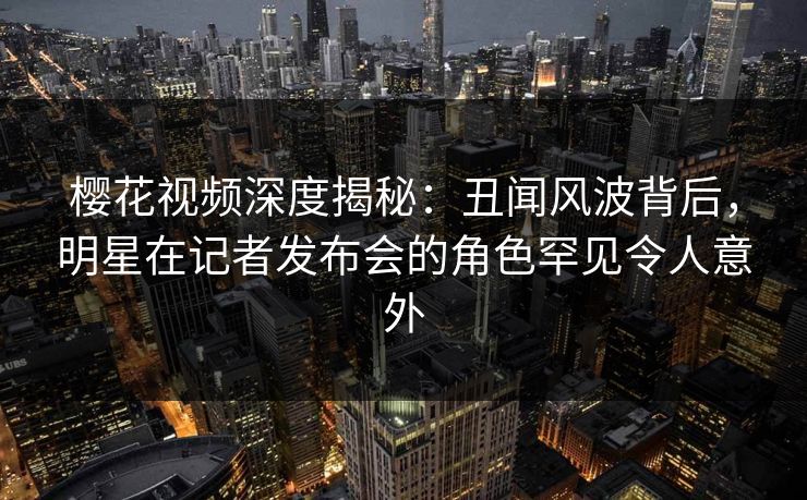 樱花视频深度揭秘：丑闻风波背后，明星在记者发布会的角色罕见令人意外
