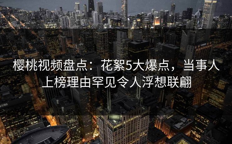 樱桃视频盘点：花絮5大爆点，当事人上榜理由罕见令人浮想联翩