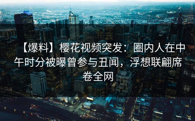 【爆料】樱花视频突发：圈内人在中午时分被曝曾参与丑闻，浮想联翩席卷全网