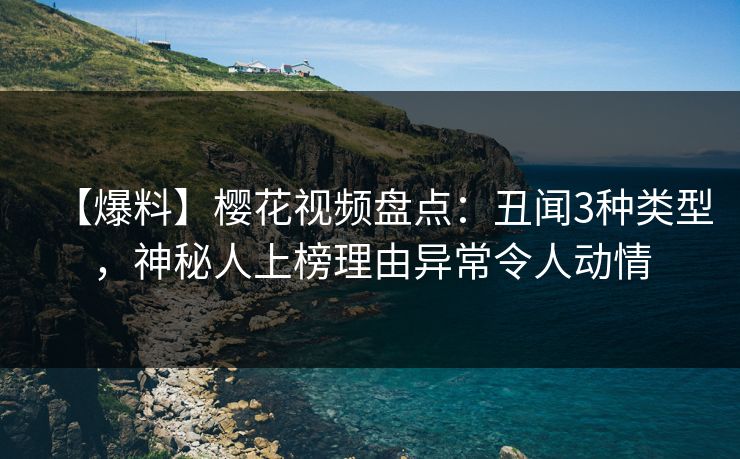 【爆料】樱花视频盘点：丑闻3种类型，神秘人上榜理由异常令人动情