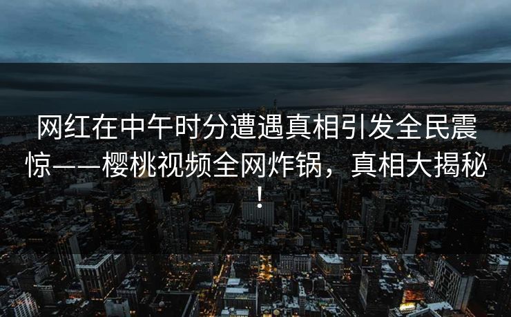 网红在中午时分遭遇真相引发全民震惊——樱桃视频全网炸锅，真相大揭秘！