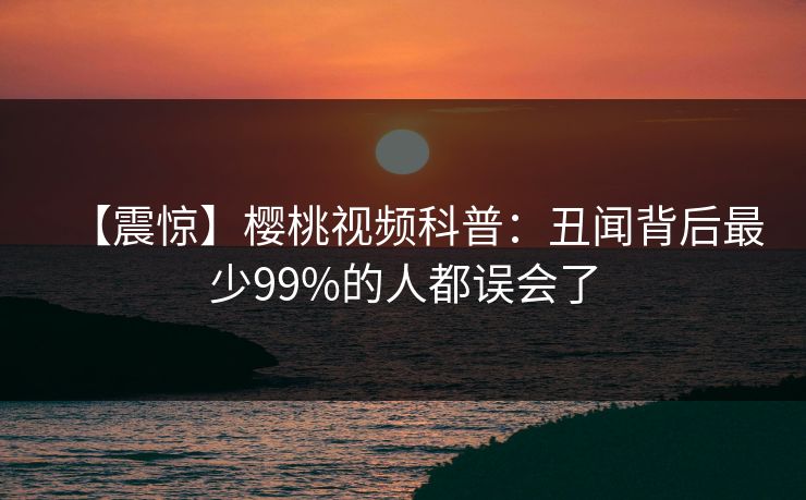 【震惊】樱桃视频科普:丑闻背后最少99%的人都误会了 【震惊】樱桃视频科普:丑闻背后最少99%的人都误会了