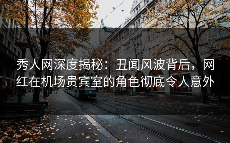 秀人网深度揭秘：丑闻风波背后，网红在机场贵宾室的角色彻底令人意外
