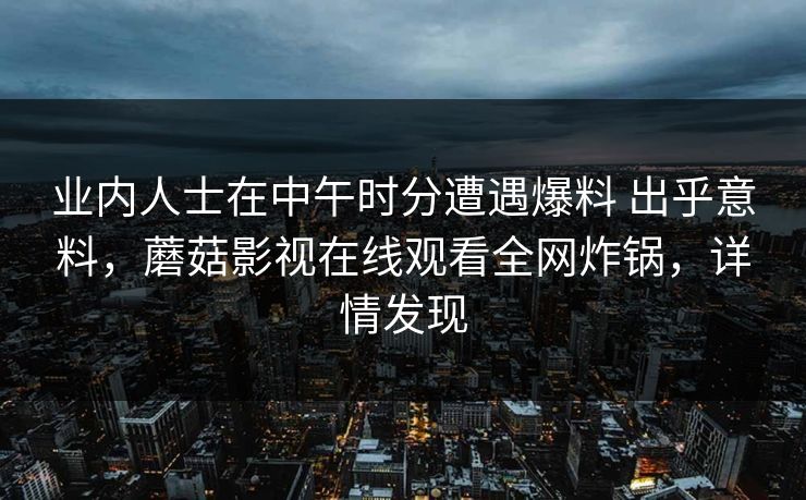 业内人士在中午时分遭遇爆料 出乎意料,蘑菇影视在线观看全网炸锅,详情发现 业内人士在中午时分遭遇爆料 出乎意料,蘑菇影视在线观看全网炸锅,详情发现