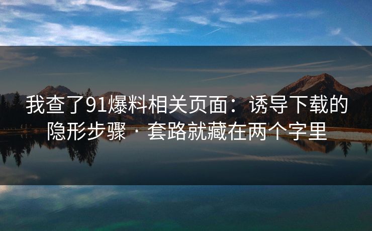 我查了91爆料相关页面:诱导下载的隐形步骤 · 套路就藏在两个字里 我查了91爆料相关页面:诱导下载的隐形步骤 · 套路就藏在两个字里