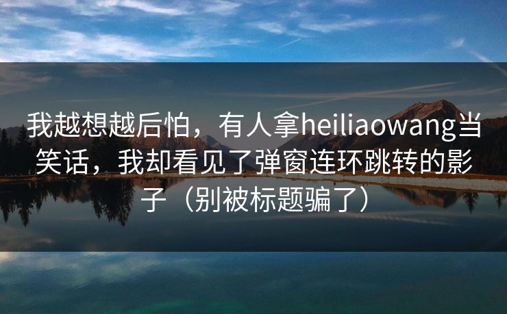 我越想越后怕,有人拿heiliaowang当笑话,我却看见了弹窗连环跳转的影子(别被标题骗了) 我越想越后怕,有人拿heiliaowang当笑话,我却看见了弹窗连环跳转的影子(别被标题骗了)