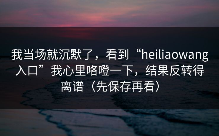我当场就沉默了,看到“heiliaowang入口”我心里咯噔一下,结果反转得离谱(先保存再看) 我当场就沉默了,看到“heiliaowang入口”我心里咯噔一下,结果反转得离谱(先保存再看)