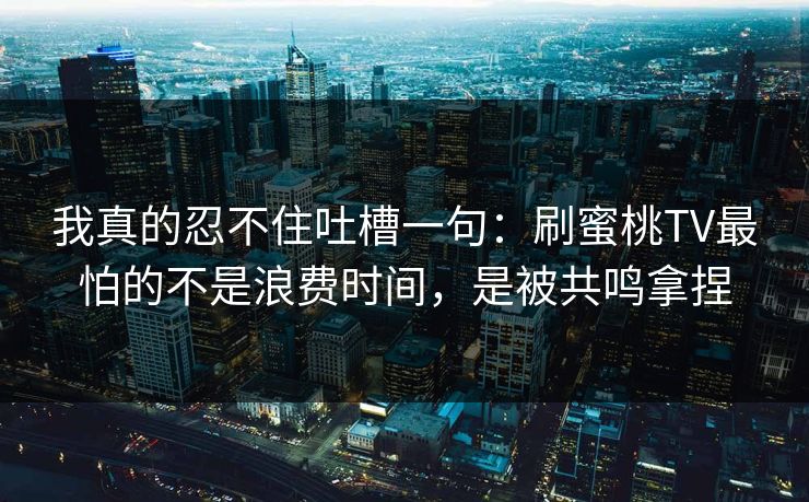 我真的忍不住吐槽一句:刷蜜桃TV最怕的不是浪费时间,是被共鸣拿捏 我真的忍不住吐槽一句:刷蜜桃TV最怕的不是浪费时间,是被共鸣拿捏