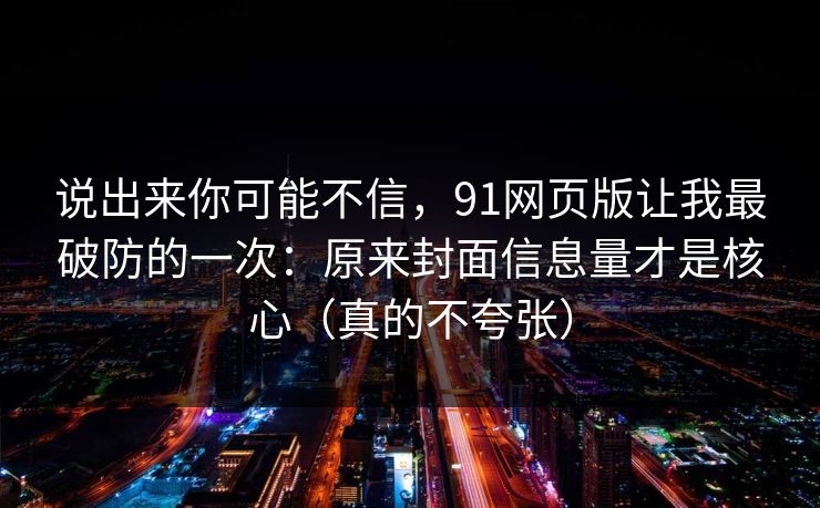 说出来你可能不信，91网页版让我最破防的一次：原来封面信息量才是核心（真的不夸张）