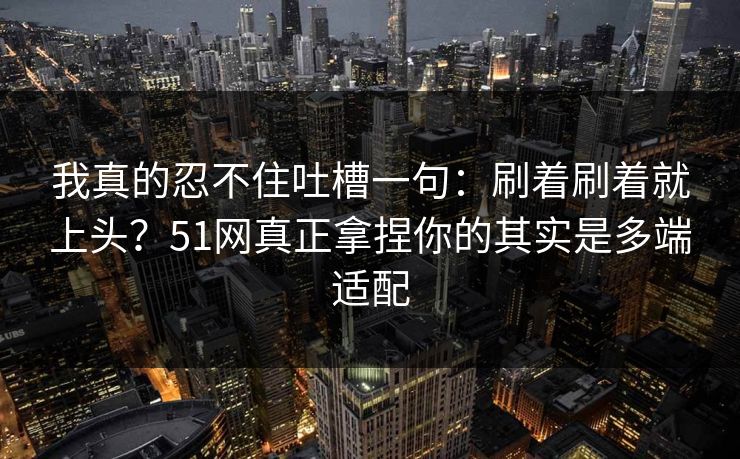 我真的忍不住吐槽一句:刷着刷着就上头?51网真正拿捏你的其实是多端适配 我真的忍不住吐槽一句:刷着刷着就上头?51网真正拿捏你的其实是多端适配