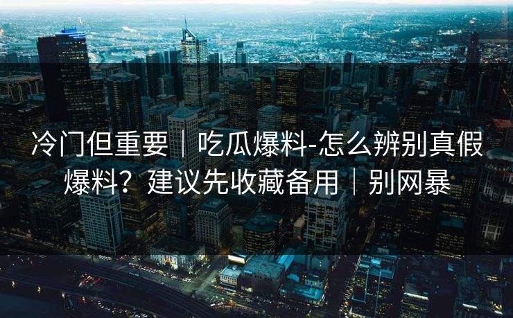 冷门但重要|吃瓜爆料-怎么辨别真假爆料?建议先收藏备用|别网暴 冷门但重要|吃瓜爆料-怎么辨别真假爆料?建议先收藏备用|别网暴