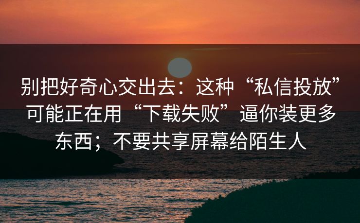 别把好奇心交出去:这种“私信投放”可能正在用“下载失败”逼你装更多东西;不要共享屏幕给陌生人 别把好奇心交出去:这种“私信投放”可能正在用“下载失败”逼你装更多东西;不要共享屏幕给陌生人