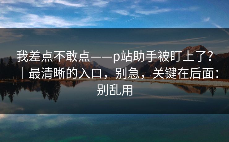 我差点不敢点——p站助手被盯上了?|最清晰的入口,别急,关键在后面:别乱用 我差点不敢点——p站助手被盯上了?|最清晰的入口,别急,关键在后面:别乱用