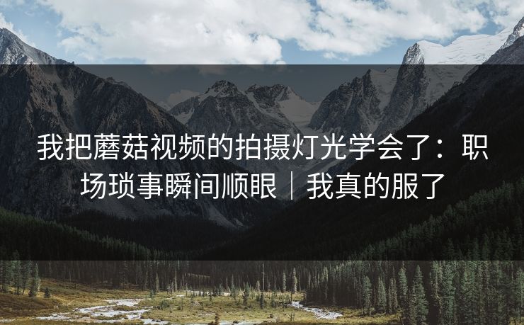 我把蘑菇视频的拍摄灯光学会了：职场琐事瞬间顺眼｜我真的服了