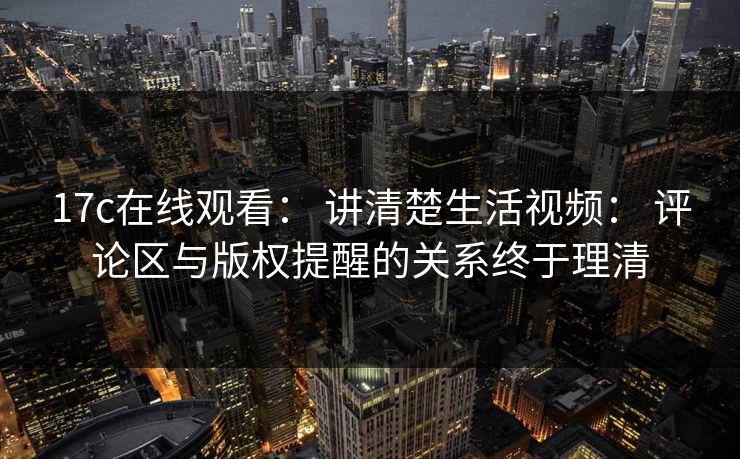 17c在线观看： 讲清楚生活视频： 评论区与版权提醒的关系终于理清