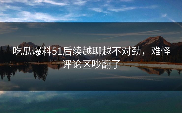 吃瓜爆料51后续越聊越不对劲，难怪评论区吵翻了