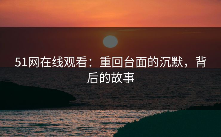 51网在线观看：重回台面的沉默，背后的故事