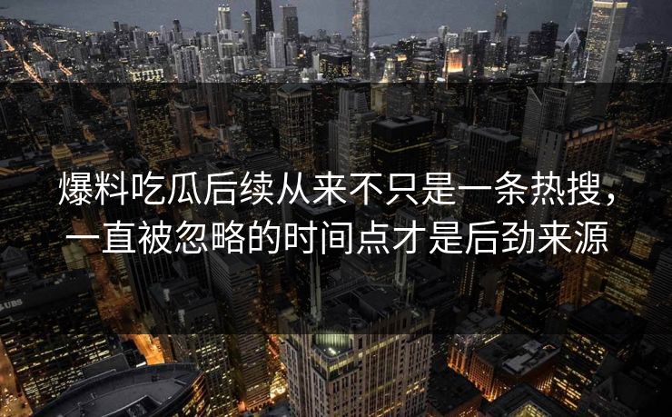 爆料吃瓜后续从来不只是一条热搜，一直被忽略的时间点才是后劲来源